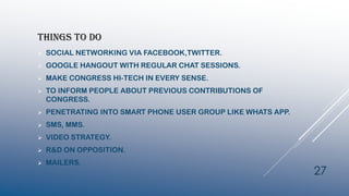 THINGS TO DO
 SOCIAL NETWORKING VIA FACEBOOK,TWITTER.
 GOOGLE HANGOUT WITH REGULAR CHAT SESSIONS.
 MAKE CONGRESS HI-TECH IN EVERY SENSE.
 TO INFORM PEOPLE ABOUT PREVIOUS CONTRIBUTIONS OF
CONGRESS.
 PENETRATING INTO SMART PHONE USER GROUP LIKE WHATS APP.
 SMS, MMS.
 VIDEO STRATEGY.
 R&D ON OPPOSITION.
 MAILERS.
27
 