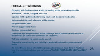 SOCIAL NETWORKING
Engaging with floating voters, youth via leading social networking sites like
Facebook , Twitter , Google+ ,YouTube.
Updates will be published after every hour on all the social media sites .
Videos and pictures of all events will be update.
People can seek help.
Provide suggestions if any.
Register complaints if any.
To keep an eye on opposition’s social coverage and to provide prompt reply’s of
their tweets on twitter and comments on Facebook.
To trace opposition via social media as well.
To provide a new identity and visibility to Madhya Pradesh Congress on social
media.
To make People aware of what Congress and it’s leaders have done in Past and
how it is contributing today also by keeping “NATION FIRST, PARTY NEXT and SELF
LAST”
28
 