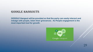 GOOGLE HANGOUTS
GOOGLE Hangout will be provided so that the party can easily interact and
indulge with people, listen their grievances. As People engagement is the
most important tool for growth.
29
 
