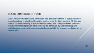 MAKE CONGRESS HI-TECH
As of now even after all the hard work and dedication there is a gap between
people and party which is hindering party’s growth. Main aim is to fill this gap
and to provide visibility of each and every step that congress takes towards
development and growth. This can only be achieved by acclimatizing and
updating ourselves with upcoming technology let it be internet, cell phones or
televisions.
30
 