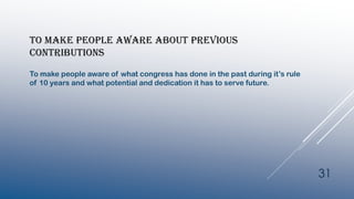 TO MAKE PEOPLE AWARE ABOUT PREVIOUS
CONTRIBUTIONS
To make people aware of what congress has done in the past during it’s rule
of 10 years and what potential and dedication it has to serve future.
31
 