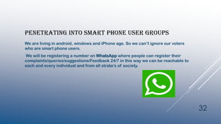 PENETRATING INTO SMART PHONE USER GROUPS
We are living in android, windows and iPhone age. So we can’t ignore our voters
who are smart phone users.
We will be registering a number on WhatsApp where people can register their
complaints/queries/suggestions/Feedback 24/7 in this way we can be reachable to
each and every individual and from all strata’s of society.
32
 