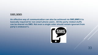 SMS,MMS
An effective way of communication can also be achieved via SMS,MMS it is
basically required for non smart phone users . All the party related stuffs
can be shared via SMS. Not even a single voter should remain ignorant from
party’s endeavor's.
33
 