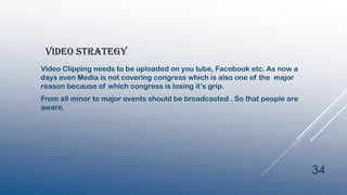 VIDEO STRATEGY
Video Clipping needs to be uploaded on you tube, Facebook etc. As now a
days even Media is not covering congress which is also one of the major
reason because of which congress is losing it’s grip.
From all minor to major events should be broadcasted . So that people are
aware.
34
 