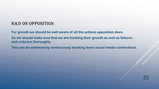 R&D ON OPPOSITION
For growth we should be well aware of all the actions opposition does.
So we should make sure that we are tracking their growth as well as failures
and criticism thoroughly.
This can be achieved by continuously tracking there social media connections.
35
 