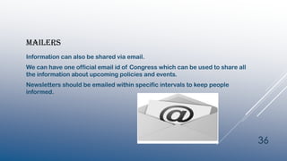 MAILERS
Information can also be shared via email.
We can have one official email id of Congress which can be used to share all
the information about upcoming policies and events.
Newsletters should be emailed within specific intervals to keep people
informed.
36
 