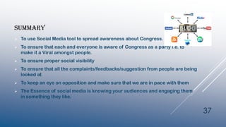 SUMMARY
 To use Social Media tool to spread awareness about Congress.
 To ensure that each and everyone is aware of Congress as a party i.e. to
make it a Viral amongst people.
 To ensure proper social visibility
 To ensure that all the complaints/feedbacks/suggestion from people are being
looked at
 To keep an eye on opposition and make sure that we are in pace with them
 The Essence of social media is knowing your audiences and engaging them
in something they like.
37
 