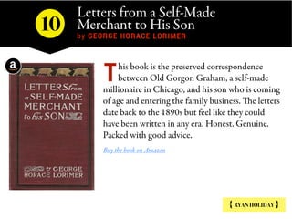 Letters from a Self-Made
Merchant to His Son
by GEORGE HORACE LORIMER
{ RYAN HOLIDAY }
his book is the preserved correspon...