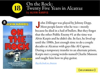 On the Rock:
Twenty Five Years in Alcatraz 
by ALVIN KARPIS
{ RYAN HOLIDAY }
ohn Dillinger was played by Johnny Depp.
Most people know who he was—mostly
because he died in a hail of bullets. But they forget
that the other Public Enemy #1 at the time was
Alvin Karpis and he didn’t die. In fact, he lived up
until the 1980s. Just enough time to do a couple
decades at Alcatraz with guys like Al Capone.
During a temporary transfer to an alternate prison,
Karpis met a young weirdo named Charlie Manson
and taught him how to play guitar.
Buy the book on Amazon
J
18
 
