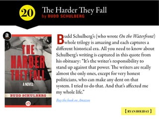 The Harder They Fall 
by BUDD SCHULBERG
{ RYAN HOLIDAY }
udd Schulberg’s (who wrote On the Waterfront)
whole trilogy is am...