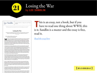 Losing the War  
by LEE SANDLIN
{ RYAN HOLIDAY }
his is an essay, not a book, but if you
have to read one thing about WWII, this
is it. Sandlin is a master and the essay is free,
read it.
Read the essay here
T
21
 