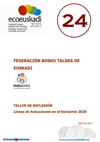 24

FEDERACIÓN BOSKO TALDEA DE
EUSKADI




TALLER DE REFLEXIÓN
Líneas de Actuaciones en el horizonte 2020


                                     Abril de 2011
 