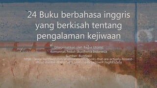 Diterjemahkan oleh Bagus Utomo
Komunitas Peduli Skizofrenia Indonesia
Sumber: Buzzfeed
https://www.buzzfeed.com/ariannarebolini/books-that-are-actually-honest-
about-mental-illness?utm_term=.veRv1w2owr#.hsgR85Za5y
24 Buku berbahasa inggris
yang berkisah tentang
pengalaman kejiwaan
 