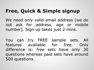 Free, Quick & Simple signup
We need only valid email address [we do
not ask for address, age or mobile
number]. Sign up takes just 2 mins.

You can try FREE sample sets. All
features are available for free. Only
difference is: free sets have only 30
questions whereas paid sets have around
500 questions.
 