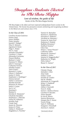 14
In the Class of 2016
Carolina Acosta-Gutierrez
Eunice Ajayi
Janna Aladdin
Daisy Amador
Jannah T. Bahgat*
Efua H. Bolouvi
Agustina B. Bosio
Paige C. Botjer
Nia A. Carty
Aneesha Cheedalla*
Caroline C. Clark
Alyxandra Cucinotta
Puneet Dhillon
Reyhan E. Early*
Suzanne H. Elfarra
Juhi H. Farooqui*
Catherine Ferreira
Ismelka Gomez
Tanvi Goyal*
Kamaria A. Guity
Eileen E. Hallman*
Justice S. Hehir
Stephanie A. Heidinger*
Mouna Jaouad
Isabel A. Juniewicz
Monika Juzwiak
Shannon M. Keane*
Jamie A. Layne
An N. Le*
Kunting Li
Ruidan Li
Monika K. Masanam*
Charlotte Morabito
Stephanie C. Obiorah
Emma W. Pallarino
Jennifer Park
Cindy Park*
Ayana M. Phoenix
Jessica O. Pinto
Ashley E. Polukord*
Magdalena A. Purchla*
Douglass Students Elected
to Phi Beta Kappa
Yasmin H. Ramadan
Krystina G. Rambaran
Donalene V. Roberts*
Nicoletta M. Romano*
Yvanna M. Saint-Fort*
Shaheena Y. Shahid
Radhika Srivastava*
Madhuri Swarna*
Chen Tan
Diana L. Torres Pinzon*
Catherine Tullio
Meryem R. Uzumcu*
Aaishah A. Vohra
Maxine R. Waggenhoffer*
Katherine M. Wright
Heba Zaheer*
Riasat N. Zaman*
In the Class of 2017
Christie Chang
Michelle J. Choi
Amy Clark
Linda J. Cook
Jennifer B. Coulter
Inji M. Elbakry
Antoinette M. Gingerelli
Kelsey T. Haddorff
Wajiha Khan
Ashley J. Kunnath
Noor E. Maky
Enovi C. Molina-Chevez
Caroline B. Morales
Zinira Munshi
Jo-Ana R. Rivera
Marina Shimarova
Maegan Kae Z. Sunaz
Yuwen Wang
Tayla N. Williams
Margaret J. Woodruff
Aneema S. Zubairi
*previously elected
Love of wisdom, the guide of life
Motto of the Phi Beta Kappa Society
Phi Beta Kappa is the oldest and most respected undergraduate honors society in the
United States. The Society has pursued its mission of fostering and recognizing excellence
in the liberal arts and sciences since 1776.
 