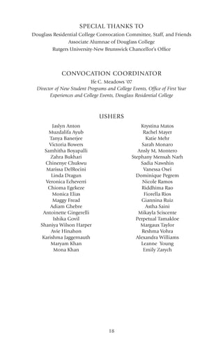 18
SPECIAL THANKS TO
Jaslyn Anton
Muzdalifa Ayub
Tanya Banerjee
Victoria Bowers
Samhitha Boyapalli
Zahra Bukhari
Chinenye Chukwu
Marissa DelRocini
Linda Dragun
Veronica Echeverri
Chioma Egekeze
Monica Elias
Maggy Fread
Adiam Ghebre
Antoinette Gingerelli
Ishika Govil
Shaniya Wilson Harper
Avie Hinahon
Karishma Jaggernauth
Maryam Khan
Mona Khan
USHERS
Krystina Matos
Rachel Mayer
Katie Mehr
Sarah Monaro
Ansly M, Montero
Stephany Mensah Narh
Sadia Nawshin
Vanessa Osei
Dominique Pegrem
Nicole Ramos
Riddhima Rao
Fiorella Rios
Giannina Ruiz
Astha Saini
Mikayla Sciscente
Perpetual Tamakloe
Margaux Taylor
Reshma Vohra
Alexandra Williams
Leanne Young
Emily Zarych
Douglass Residential College Convocation Committee, Staff, and Friends
Associate Alumnae of Douglass College
Rutgers University-New Brunswick Chancellor’s Office
CONVOCATION COORDINATOR
Ife C. Meadows '07
Director of New Student Programs and College Events, Office of First Year
Experiences and College Events, Douglass Residential College
 