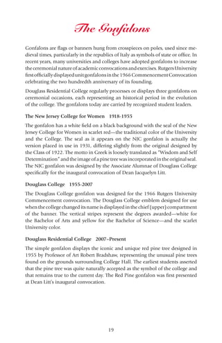 19
Gonfalons are flags or banners hung from crosspieces on poles, used since me-
dieval times, particularly in the republics of Italy as symbols of state or office. In
recent years, many universities and colleges have adopted gonfalons to increase
theceremonialnatureofacademicconvocationsandexercises.RutgersUniversity
firstofficiallydisplayedunitgonfalonsinthe1966CommencementConvocation
celebrating the two hundredth anniversary of its founding.
Douglass Residential College regularly processes or displays three gonfalons on
ceremonial occasions, each representing an historical period in the evolution
of the college. The gonfalons today are carried by recognized student leaders.
The New Jersey College for Women 1918-1955
The gonfalon has a white field on a black background with the seal of the New
Jersey College for Women in scarlet red—the traditional color of the University
and the College. The seal as it appears on the NJC gonfalon is actually the
version placed in use in 1931, differing slightly from the original designed by
the Class of 1922. The motto in Greek is loosely translated as “Wisdom and Self
Determination” and the image of a pine tree was incorporated in the original seal.
The NJC gonfalon was designed by the Associate Alumnae of Douglass College
specifically for the inaugural convocation of Dean Jacquelyn Litt.
Douglass College 1955-2007
The Douglass College gonfalon was designed for the 1966 Rutgers University
Commencement convocation. The Douglass College emblem designed for use
when the college changed its name is displayed in the chief (upper) compartment
of the banner. The vertical stripes represent the degrees awarded—white for
the Bachelor of Arts and yellow for the Bachelor of Science—and the scarlet
University color.
Douglass Residential College 2007–Present
The simple gonfalon displays the iconic and unique red pine tree designed in
1955 by Professor of Art Robert Bradshaw, representing the unusual pine trees
found on the grounds surrounding College Hall. The earliest students asserted
that the pine tree was quite naturally accepted as the symbol of the college and
that remains true to the current day. The Red Pine gonfalon was first presented
at Dean Litt’s inaugural convocation.
The Gonfalons
 