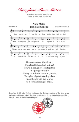 20
Douglass Alma Mater
Hear our voices Alma Mater
Douglass College, hail to thee!
Hearts in song now join together
In a pledge of fealty.
Though our future paths may sever,
Thoughts of golden college days
In our hearts will live forever
As a constant song of praise.
Music by Nancy Hoffacker Miller ’54
Words by Jean Gruen Munzer ’56
Douglass Residential College builds on the distinct mission of the New Jersey
College for Women (NJC) founded in 1918 and Douglass College named for
its first Dean, Mabel Smith Douglass.
 