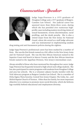 3
Judge Sapp-Peterson is a 1971 graduate of
Douglass College and a 1977 graduate of Rutgers-
Camden Law School. Her judicial career has
spanned more than thirty-three years, during
which she has presided over numerous high-
profile cases including matters involving claims of
sexual harassment, reverse discrimination, racial
profiling, and the death penalty. She is also a
retired major from the New Jersey Air National
Guard, where she served as a staff judge advocate
and was instrumental in implementing random
drug testing and anti-harassment policies during the eighties.
Judge Sapp-Peterson's professional career has been marked by a number of
firsts. She was the first female named as a JAG officer in the New Jersey Army
and Air National Guard. She was the first African-American named to the
Superior Court trial bench in Mercer County and the first African-American
female named to the Appellate Division, New Jersey's intermediate court.
Always mindful of those who have mentored her throughout her career, Judge
Sapp-Peterson has frequently lectured to high school and college students. She
has also participated in extern programs with students from Douglass College
and area law schools. She is a volunteer adjunct faculty member with the
Trial Advocacy program at Rutgers-Camden Law School. She is a member of
Delta Sigma Theta Sorority, Central New Jersey Chapter, The Links, Inc., and
Shiloh Baptist Church of Trenton. Other than her family, her most important
objective is to continue to promote more social diversity, which she believes
lags woefully behind educational and employment diversity.
Convocation Speaker
 