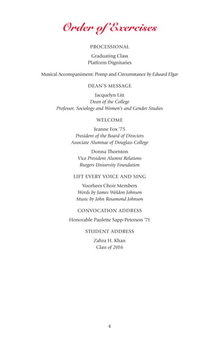 4
PROCESSIONAL
Graduating Class
Platform Dignitaries
Musical Accompaniment: Pomp and Circumstance by Edward Elgar
DEAN’S MESSAGE
Jacquelyn Litt
Dean of the College
Professor, Sociology and Women’s and Gender Studies
WELCOME
Jeanne Fox ‘75
President of the Board of Directors
Associate Alumnae of Douglass College
Donna Thornton
Vice President Alumni Relations
Rutgers University Foundation
LIFT EVERY VOICE AND SING
Voorhees Choir Members
Words by James Weldon Johnson
Music by John Rosamond Johnson
CONVOCATION ADDRESS
Honorable Paulette Sapp-Peterson ‘71
STUDENT ADDRESS
Zahra H. Khan
Class of 2016
Order of Exercises
 