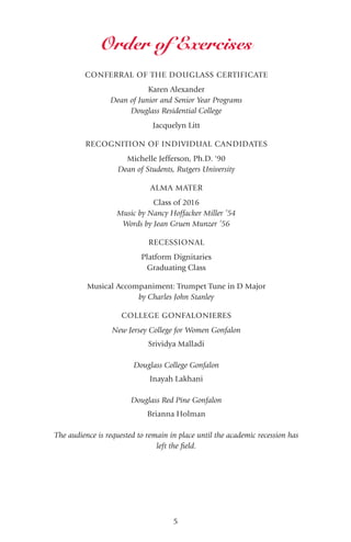 5
CONFERRAL OF THE DOUGLASS CERTIFICATE
Karen Alexander
Dean of Junior and Senior Year Programs
Douglass Residential College
Jacquelyn Litt
RECOGNITION OF INDIVIDUAL CANDIDATES
Michelle Jefferson, Ph.D. '90
Dean of Students, Rutgers University
ALMA MATER
Class of 2016
Music by Nancy Hoffacker Miller ’54
Words by Jean Gruen Munzer ’56
RECESSIONAL
Platform Dignitaries
Graduating Class
Musical Accompaniment: Trumpet Tune in D Major
by Charles John Stanley
COLLEGE GONFALONIERES
New Jersey College for Women Gonfalon
Srividya Malladi
Douglass College Gonfalon
Inayah Lakhani
Douglass Red Pine Gonfalon
Brianna Holman
The audience is requested to remain in place until the academic recession has
left the field.
Order of Exercises
 