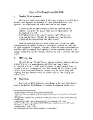 Fraser v. Major League Soccer Study Guide
I. Standard Player Agreement
Like the other major leagues studied in this course, all players in the MLS sign a
Standard Player Agreement upon entering the league. Under the Standard Player
Agreement, the League had several powers not seen in the other leagues:
1. The League has the right to unilaterally renew the agreement for two
additional years (with a five percent annual increase) upon expiration of
the negotiated term; and
2. The player assigns to the League the exclusive right to license on a
group basis the player’s NIL rights for merchandising, while the player
receives only two percent of their base salary in return.1
While this assignment may seem similar to what player’s in the other major
leagues do, this creates a major drawback for MLS players: assigning the league their
NIL rights, as opposed to the players’ association, removes the largest form of funding to
protect the rights of the players. More importantly than the assignment, however, is the
language naming the League the employer, rather than the team as seen in the other major
leagues.
II. MLS Salary Cap
The MLS, like the NFL and NBA, is a salary-capped league, which stood at only
$3,100,0002 in the 2014 season (compared to $63,065,0003 in the NBA and
$133,000,0004 in the NFL). Similar to the NBA salary cap, there is a major salary cap
exception in the MLS: the Designated Player Rule, allowing for MLS teams to acquire
European talent such as David Beckham,5 Robbie Keane and Thierry Henry, and
keep/bring back great American talents like Landon Donovan, Clint Dempsey and
Jermaine Jones.
III. Single Entity
Due to multiple failed professional soccer leagues in the United States, like the
American Professional Soccer League, the American Soccer League and the North
1 From Antitrust to Labor Law, “Antitrust and Players Market”
2 “MLS Roster Rules and Regulations” (http://pressbox.mlssoccer.com/content/roster-rules-and-
regulations)
3 “Salary Cap for 2014-15 Jumps to $63 Million” (http://www.nba.com/2014/news/07/09/salary-
cap-increases/)
4 “Salary Cap Rise to $133 MillionShows How New CBA is Working,” Albert Breer
(http://www.nfl.com/news/story/0ap2000000331237/article/salary-cap-rise-to-133-million-
shows-how-new-cba-is-working)
5 “Beckham Signs ‘$250M’ LA Deal”
(http://edition.cnn.com/2007/SPORT/football/01/11/beckham/)
 