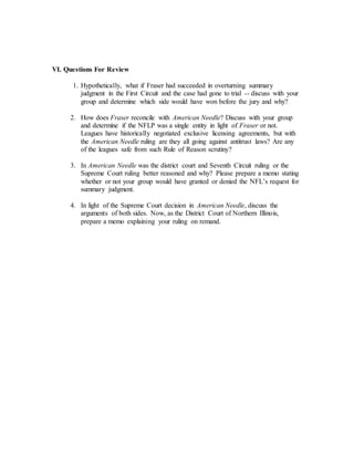 VI. Questions For Review
1. Hypothetically, what if Fraser had succeeded in overturning summary
judgment in the First Circuit and the case had gone to trial -- discuss with your
group and determine which side would have won before the jury and why?
2. How does Fraser reconcile with American Needle? Discuss with your group
and determine if the NFLP was a single entity in light of Fraser or not.
Leagues have historically negotiated exclusive licensing agreements, but with
the American Needle ruling are they all going against antitrust laws? Are any
of the leagues safe from such Rule of Reason scrutiny?
3. In American Needle was the district court and Seventh Circuit ruling or the
Supreme Court ruling better reasoned and why? Please prepare a memo stating
whether or not your group would have granted or denied the NFL’s request for
summary judgment.
4. In light of the Supreme Court decision in American Needle, discuss the
arguments of both sides. Now, as the District Court of Northern Illinois,
prepare a memo explaining your ruling on remand.
 