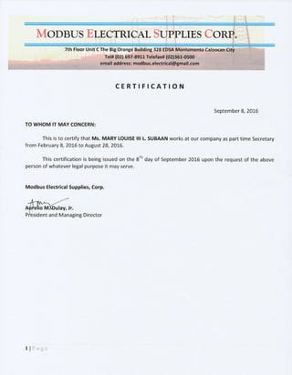 MODBUSE
TthFloeril
CERTIFICATION
September 8,20L6
TO WHOM IT MAY CONCERN:
This is to certify that Ms. MARY LOUISE lll L SUBAAN works at otrr company as part time Secretary
from February 8, 2016 to August 28, ?016.
This certification is being issued on the 8rh day of September 20L6 upon the request of the above
person of whatever legal purpose it may serve.
Modbus Electrical Supplies, Corp.
ent and Managing Director
lIPage
 