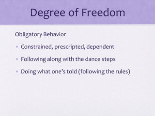 Degree of Freedom
Obligatory Behavior
• Constrained, prescripted, dependent
• Following along with the dance steps
• Doing what one’s told (following the rules)
 