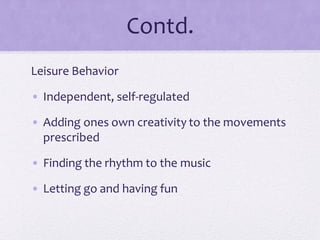 Contd.
Leisure Behavior
• Independent, self-regulated
• Adding ones own creativity to the movements
prescribed
• Finding the rhythm to the music
• Letting go and having fun
 
