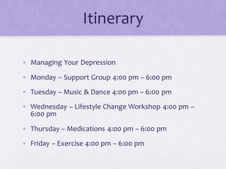 Itinerary
• Managing Your Depression
• Monday – Support Group 4:00 pm – 6:00 pm
• Tuesday – Music & Dance 4:00 pm – 6:00 pm
• Wednesday – Lifestyle Change Workshop 4:00 pm –
6:00 pm
• Thursday – Medications 4:00 pm – 6:00 pm
• Friday – Exercise 4:00 pm – 6:00 pm
 
