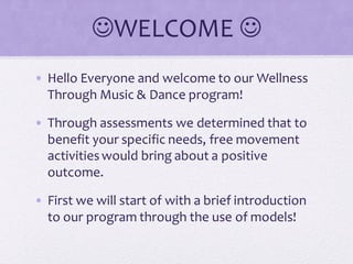 WELCOME 
• Hello Everyone and welcome to our Wellness
Through Music & Dance program!
• Through assessments we determined that to
benefit your specific needs, free movement
activitieswould bring about a positive
outcome.
• First we will start of with a brief introduction
to our program through the use of models!
 
