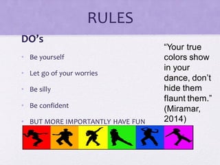 RULES
DO’s
• Be yourself
• Let go of your worries
• Be silly
• Be confident
• BUT MORE IMPORTANTLY HAVE FUN
“Your true
colors show
in your
dance, don’t
hide them
flaunt them.”
(Miramar,
2014)
 