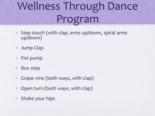 Wellness Through Dance
Program
• Step touch (with clap, arms up/down, spiral arms
up/down)
• Jump Clap
• Fist pump
• Box step
• Grape vine (both ways, with clap)
• Open turn (both ways, with clap)
• Shake your hips
 