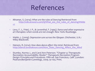 References
• Miramar, S. (2014).What are the rules of Dancing Retrieved from
http://wiki.answers.com/Q/What_are_the_rules_of_dancing?#slide
=1
• Levy, F. J., Fried, J. P., & Leventhal, F. (1995). Dance and other expressive
art therapies: when words are not enough. New York: Routledge.
• Walsh, L. (2009). Depression care across the lifespan. Chichester, U.K.:
Wiley-Blackwell.
• Hanson, R. (2014). How does dance affect the mind. Retrieved from
http://dance.lovetoknow.com/How_Does_Dancing_Affect_the_Mind
• Stumbo, Norma J., and Carol Ann Peterson. "Chapter 4: Therapeutic
Recreation Accountability Model." Therapeutic Recreation Program
Design:Principles and Procedures. Fifth ed. San Francisco, Calif. ;London:
Pearson/Benjamin-Cummings, 2009. 91-104. Print.
 
