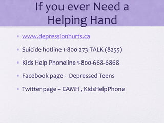 If you ever Need a
Helping Hand
• www.depressionhurts.ca
• Suicide hotline 1-800-273-TALK (8255)
• Kids Help Phoneline 1-800-668-6868
• Facebook page - Depressed Teens
• Twitter page – CAMH , KidsHelpPhone
 