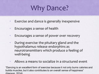 Why Dance?
• Exercise and dance is generally inexpensive
• Encourages a sense of health
• Encourages a sense of power over recovery
• During exercise the pituitary gland and the
hypothalamus release endorphins as
neurotransmitters which produce a feeling of
well-being
• Allows a means to socialize in a structured event
“Dancing is an excellent form of exercise because it not only burns calories and
builds muscles, but it also contributes to an overall sense of happiness”
 