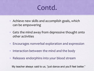 Contd.
• Achieve new skills and accomplish goals, which
can be empowering
• Gets the mind away from depressive thought onto
other activities
• Encourages nonverbal exploration and expression
• Interaction between the mind and the body
• Releases endorphins into your blood stream
My teacher always said to us, “just dance and you’ll feel better.”
 