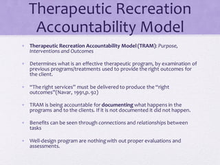 Therapeutic Recreation
Accountability Model
• Therapeutic Recreation Accountability Model(TRAM): Purpose,
Interventions and Outcomes
• Determines what is an effective therapeutic program, by examination of
previous programs/treatments used to provide the right outcomes for
the client.
• “The right services” must be delivered to produce the “right
outcomes”(Navar, 1991,p. 92)
• TRAM is being accountable for documenting what happens in the
programs and to the clients. If it is not documented it did not happen.
• Benefits can be seen through connections and relationships between
tasks
• Well-design program are nothingwith out proper evaluations and
assessments.
 