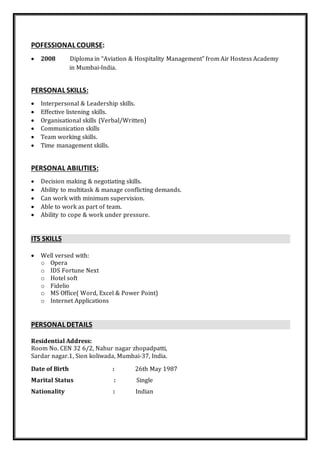 POFESSIONAL COURSE:
 2008 Diploma in “Aviation & Hospitality Management” from Air Hostess Academy
in Mumbai-India.
PERSONAL SKILLS:
 Interpersonal & Leadership skills.
 Effective listening skills.
 Organisational skills (Verbal/Written)
 Communication skills
 Team working skills.
 Time management skills.
PERSONAL ABILITIES:
 Decision making & negotiating skills.
 Ability to multitask & manage conflicting demands.
 Can work with minimum supervision.
 Able to work as part of team.
 Ability to cope & work under pressure.
ITS SKILLS
 Well versed with:
o Opera
o IDS Fortune Next
o Hotel soft
o Fidelio
o MS Office( Word, Excel & Power Point)
o Internet Applications
PERSONAL DETAILS
Residential Address:
Room No. CEN 32 6/2, Nahur nagar zhopadpatti,
Sardar nagar.1, Sion koliwada, Mumbai-37, India.
Date of Birth : 26th May 1987
Marital Status : Single
Nationality : Indian
 
