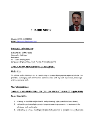 SHAHID NOOR
Mobile#00971-55-3010254
E Mail: shahidnoorkk@hotmail.com
Personal Information:
Date of Birth: 10-May-1981
Nationality: Pakistani
Passport#
Visa status: Employment
Languages: English, Urdu, Hindi, Pashto, Arabic (Basic only)
APPLICATION APPLIEDFOR SUTABLE POST
Objective:
To achieve professional success by contributing to growth of progressive organization that can
provide a challenging work environment commensurate with my work experience, knowledge
and interpersonal skill.
WorkExperience:
2016-AL ANSARI HOSPITALITY(TULIP CREEK & TULIP HOTEL) (DUBAI)
Sales Executive:
1. listening to customer requirements and presenting appropriately to make a sale;
2. maintaining and developing relationships with existing customers in person and via
telephone calls and emails;
3. cold calling to arrange meetings with potential customers to prospect for new business;
 