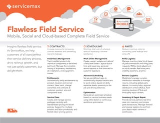 Flawless Field Service
Mobile, Social and Cloud-based Complete Field Service
MOBILE
SCHEDULING
PARTS
CONTRACTS ANALYTICS
SOCIAL
COMMUNITIES
SCHEDULING
Minimize total cost of schedule
without impacting customer
satisfaction
Work Order Management
Create, assign, update and debrief
a field work-order. Capture actual
time and expenses, generate
service reports or final invoices for
customer signature.
Advanced Scheduling
Set up pre-defined rules to
automatically dispatch technicians
to work orders, based on skills,
expertise levels, proximity to the
job and driving distances.
Optimization
Generate an optimized schedule
based on various business needs
using either batch or continuous
workforce optimization.
PARTS
Reduce inventory costs by
minimizing parts leakage and
write-offs
Parts Logistics
Manage inventory data for all types
of parts transactions including parts
requests, RMAs, stock adjustment
or stock transfer. Real-time parts
visibility anywhere, anytime.
Reverse Logistics
Model and manage complex
distribution networks to manage
returns, including global parts
depots, in-country hubs, regional
distribution centers (RDCs), field
stocking locations (FSLs) and
third-party repair centers.
Inventory & Depot Repair
Provide service partners real-time
view into inventory, and initiate
parts transactions. Manage forward
and reverse logistics to and from
your depot repair centers or
warehouses.
Imagine flawless field service.
At ServiceMax, we help
customers of all sizes perfect
their service delivery process,
drive revenue growth, and
not just satisfy customers, but
delight them.
CONTRACTS
Increase revenue by increasing
contract renewals and preventing
warranty leakage
Install Base Management
Track installed products by
individual component or serialized
part level. Manage the complete
history of shipments, installations,
de-installation, and equipment
moves.
Entitlements
Automatically verify entitlements by
product, location and named
contact. View, track, change
warranties and contracts at
customer, product, site and
component level.
Service Plans
Create and manage service
packages centrally with
standardized pricing and travel
policies. Support for multiple
product and labor pricebooks, and
flexible labor pricing options.
 