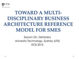 TOWARD A MULTI-
DISCIPLINARY BUSINESS
ARCHITECTURE REFERENCE
MODEL FOR SMES
Seyran Gh. Dehbokry
University Technology, Sydney (UTS)
ECIS 2015
 