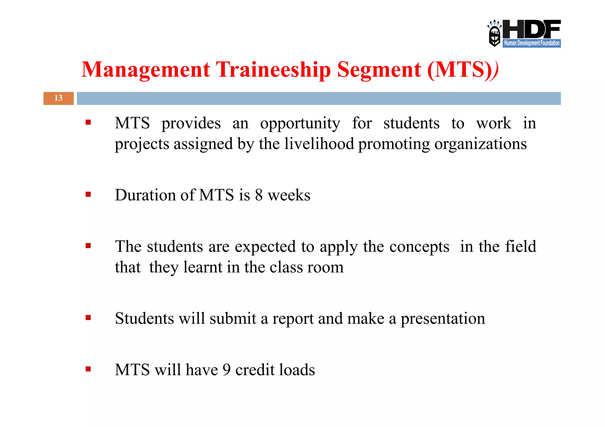 Management Traineeship Segment (MTS))
13
MTS provides an opportunity for students to work in
projects assigned by the livelihood promoting organizations
Duration of MTS is 8 weeks
The students are expected to apply the concepts in the field
that they learnt in the class room
Students will submit a report and make a presentation
MTS will have 9 credit loads
 