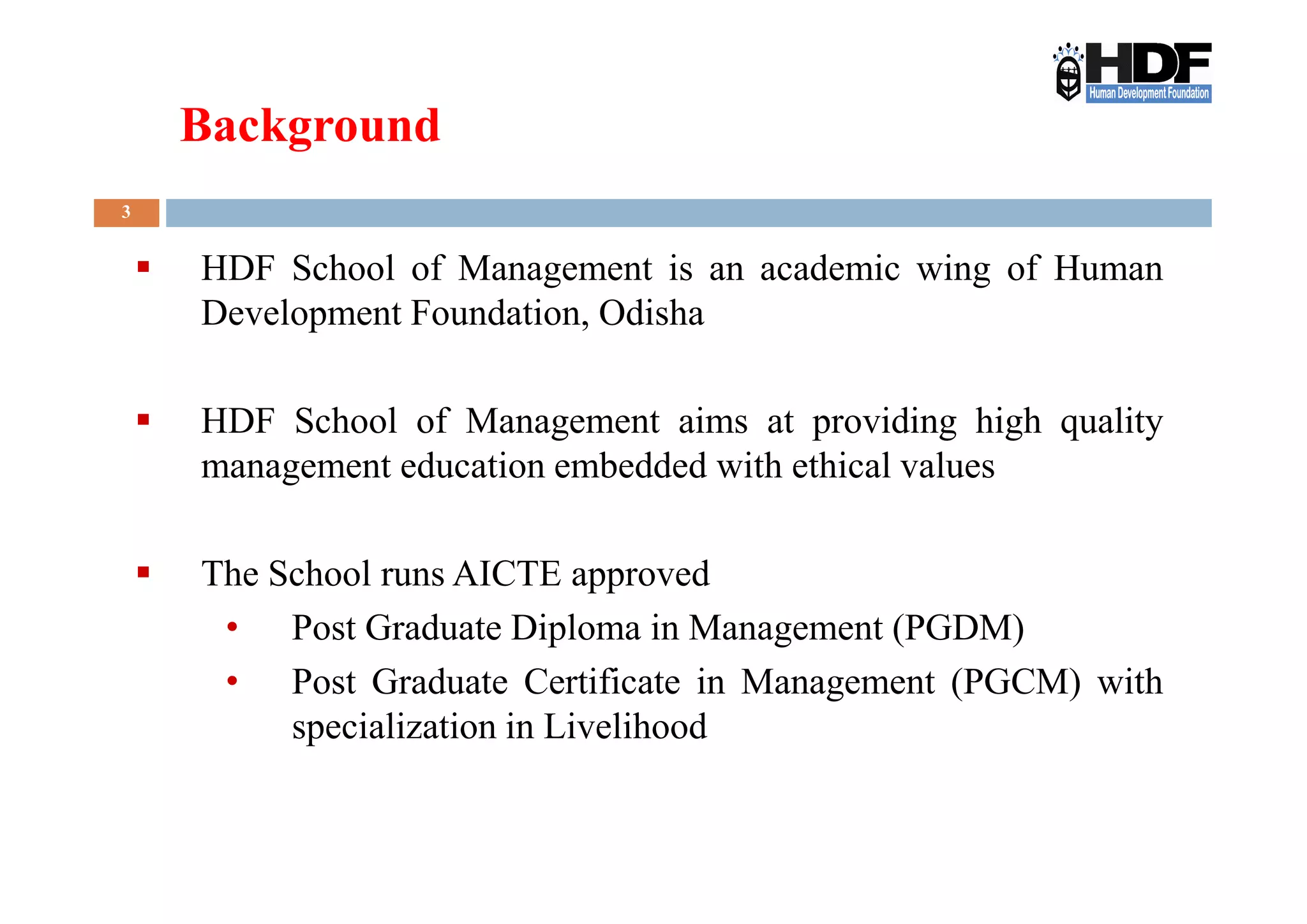 Background
3
HDF School of Management is an academic wing of Human
Development Foundation, Odisha
HDF School of Management aims at providing high quality
management education embedded with ethical valuesmanagement education embedded with ethical values
The School runs AICTE approved
• Post Graduate Diploma in Management (PGDM)
• Post Graduate Certificate in Management (PGCM) with
specialization in Livelihood
 