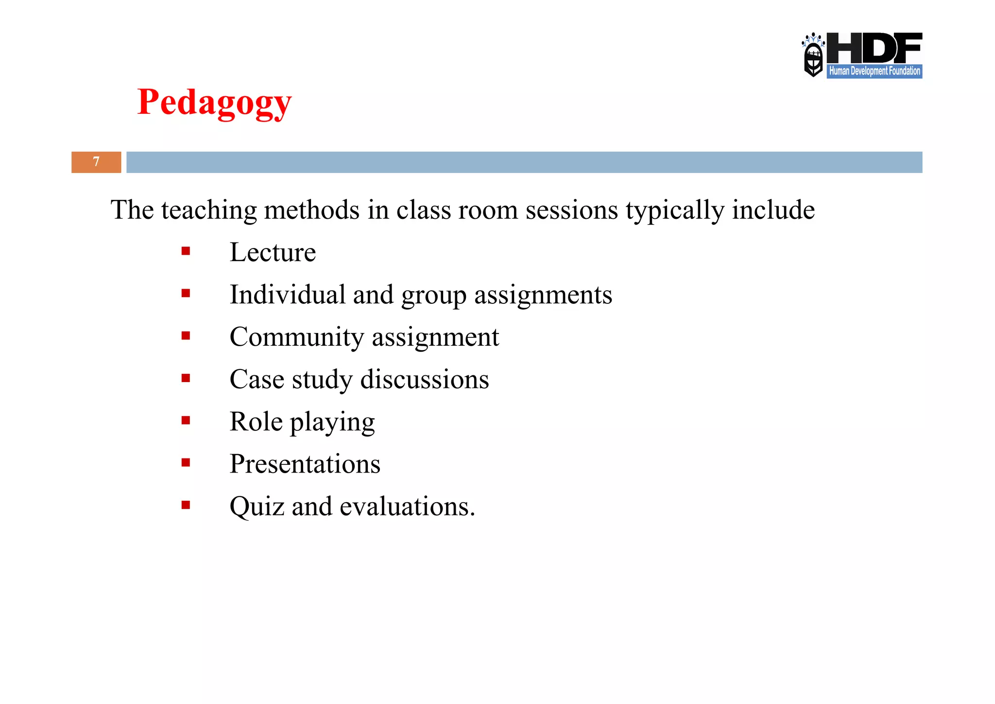 7
The teaching methods in class room sessions typically include
Lecture
Individual and group assignments
Community assignment
Pedagogy
Community assignment
Case study discussions
Role playing
Presentations
Quiz and evaluations.
 