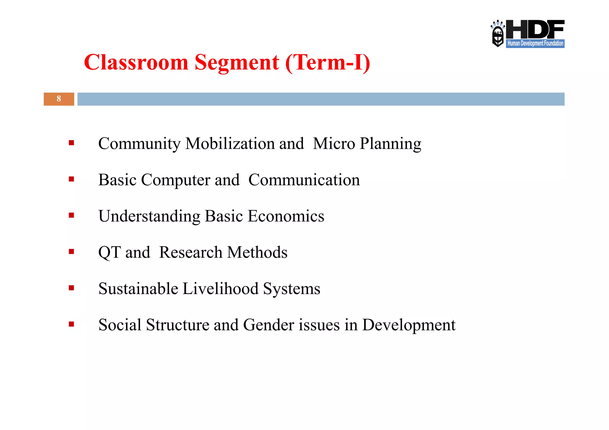 8
Community Mobilization and Micro Planning
Basic Computer and Communication
Understanding Basic Economics
Classroom Segment (Term-I)
Understanding Basic Economics
QT and Research Methods
Sustainable Livelihood Systems
Social Structure and Gender issues in Development
 