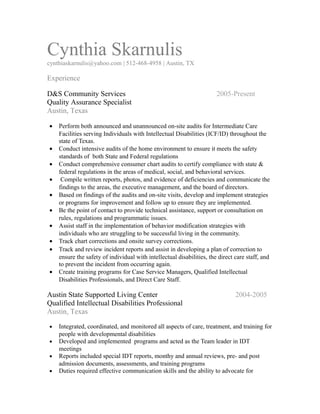 Cynthia Skarnulis
cynthiaskarnulis@yahoo.com | 512-468-4958 | Austin, TX
Experience
D&S Community Services 2005-Present
Quality Assurance Specialist
Austin, Texas
• Perform both announced and unannounced on-site audits for Intermediate Care
Facilities serving Individuals with Intellectual Disabilities (ICF/ID) throughout the
state of Texas.
• Conduct intensive audits of the home environment to ensure it meets the safety
standards of both State and Federal regulations
• Conduct comprehensive consumer chart audits to certify compliance with state &
federal regulations in the areas of medical, social, and behavioral services.
• Compile written reports, photos, and evidence of deficiencies and communicate the
findings to the areas, the executive management, and the board of directors.
• Based on findings of the audits and on-site visits, develop and implement strategies
or programs for improvement and follow up to ensure they are implemented.
• Be the point of contact to provide technical assistance, support or consultation on
rules, regulations and programmatic issues.
• Assist staff in the implementation of behavior modification strategies with
individuals who are struggling to be successful living in the community.
• Track chart corrections and onsite survey corrections.
• Track and review incident reports and assist in developing a plan of correction to
ensure the safety of individual with intellectual disabilities, the direct care staff, and
to prevent the incident from occurring again.
• Create training programs for Case Service Managers, Qualified Intellectual
Disabilities Professionals, and Direct Care Staff.
Austin State Supported Living Center 2004-2005
Qualified Intellectual Disabilities Professional
Austin, Texas
• Integrated, coordinated, and monitored all aspects of care, treatment, and training for
people with developmental disabilities
• Developed and implemented programs and acted as the Team leader in IDT
meetings
• Reports included special IDT reports, monthy and annual reviews, pre- and post
admission documents, assessments, and training programs
• Duties required effective communication skills and the ability to advocate for
 