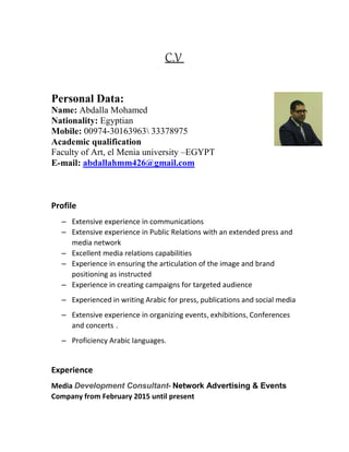 C.V
Personal Data:
Name: Abdalla Mohamed
Nationality: Egyptian
Mobile: 00974-30163963 33378975
Academic qualification
Faculty of Art, el Menia university –EGYPT
E-mail: abdallahmm426@gmail.com
Profile
– Extensive experience in communications
– Extensive experience in Public Relations with an extended press and
media network
– Excellent media relations capabilities
– Experience in ensuring the articulation of the image and brand
positioning as instructed
– Experience in creating campaigns for targeted audience
– Experienced in writing Arabic for press, publications and social media
– Extensive experience in organizing events, exhibitions, Conferences
and concerts .
– Proficiency Arabic languages.
Experience
Media Development Consultant- Network Advertising & Events
Company from February 2015 until present
 