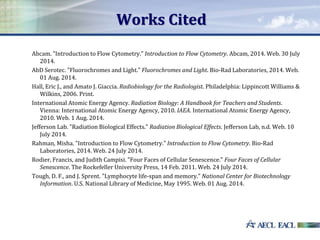 Works Cited
Abcam. "Introduction to Flow Cytometry." Introduction to Flow Cytometry. Abcam, 2014. Web. 30 July
2014.
AbD Serotec. "Fluorochromes and Light." Fluorochromes and Light. Bio-Rad Laboratories, 2014. Web.
01 Aug. 2014.
Hall, Eric J., and Amato J. Giaccia. Radiobiology for the Radiologist. Philadelphia: Lippincott Williams &
Wilkins, 2006. Print.
International Atomic Energy Agency. Radiation Biology: A Handbook for Teachers and Students.
Vienna: International Atomic Energy Agency, 2010. IAEA. International Atomic Energy Agency,
2010. Web. 1 Aug. 2014.
Jefferson Lab. "Radiation Biological Effects." Radiation Biological Effects. Jefferson Lab, n.d. Web. 10
July 2014.
Rahman, Misha. "Introduction to Flow Cytometry." Introduction to Flow Cytometry. Bio-Rad
Laboratories, 2014. Web. 24 July 2014.
Rodier, Francis, and Judith Campisi. "Four Faces of Cellular Senescence." Four Faces of Cellular
Senescence. The Rockefeller University Press, 14 Feb. 2011. Web. 24 July 2014.
Tough, D. F., and J. Sprent. "Lymphocyte life-span and memory." National Center for Biotechnology
Information. U.S. National Library of Medicine, May 1995. Web. 01 Aug. 2014.
 